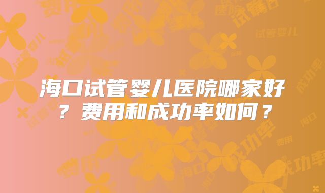海口试管婴儿医院哪家好？费用和成功率如何？