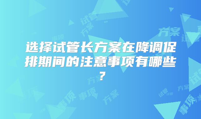 选择试管长方案在降调促排期间的注意事项有哪些？