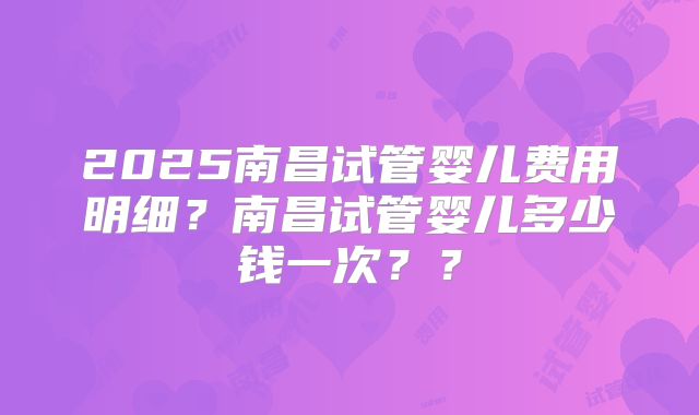 2025南昌试管婴儿费用明细？南昌试管婴儿多少钱一次？？