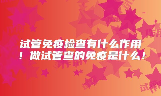 试管免疫检查有什么作用！做试管查的免疫是什么！