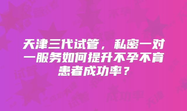 天津三代试管，私密一对一服务如何提升不孕不育患者成功率？