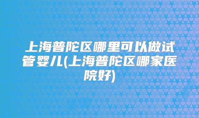 上海普陀区哪里可以做试管婴儿(上海普陀区哪家医院好)