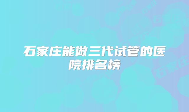 石家庄能做三代试管的医院排名榜