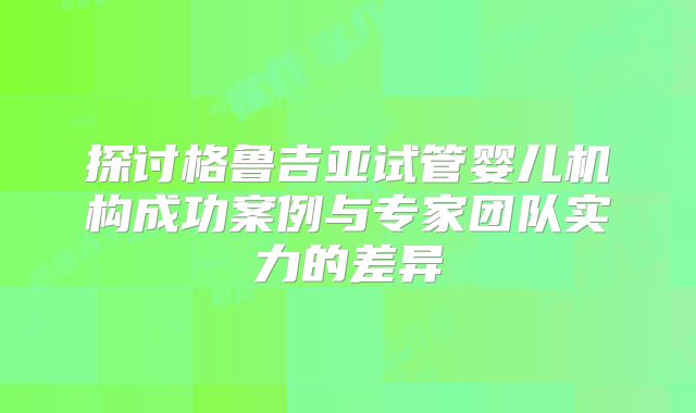 探讨格鲁吉亚试管婴儿机构成功案例与专家团队实力的差异