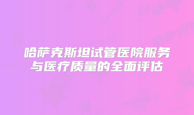 哈萨克斯坦试管医院服务与医疗质量的全面评估