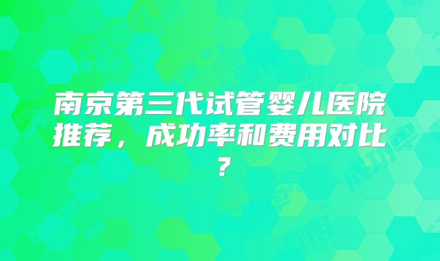 南京第三代试管婴儿医院推荐，成功率和费用对比？