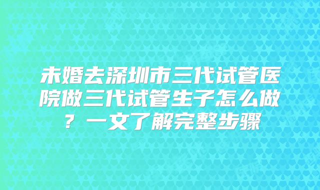 未婚去深圳市三代试管医院做三代试管生子怎么做？一文了解完整步骤