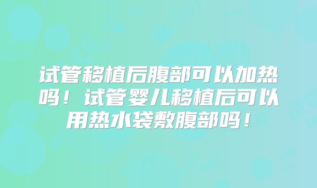 试管移植后腹部可以加热吗！试管婴儿移植后可以用热水袋敷腹部吗！