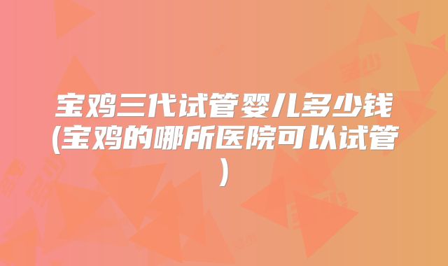 宝鸡三代试管婴儿多少钱(宝鸡的哪所医院可以试管)