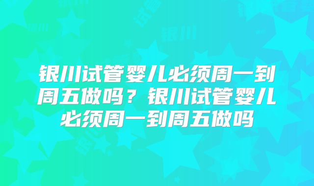 银川试管婴儿必须周一到周五做吗?银川试管婴儿必须周一到周五做吗
