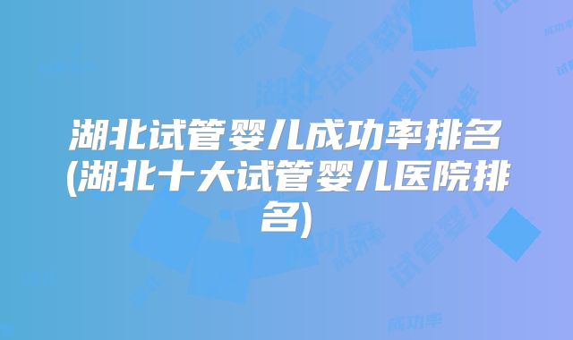湖北试管婴儿成功率排名(湖北十大试管婴儿医院排名)