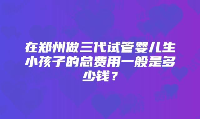在郑州做三代试管婴儿生小孩子的总费用一般是多少钱?