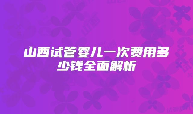 山西试管婴儿一次费用多少钱全面解析