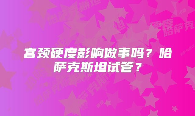 宫颈硬度影响做事吗？哈萨克斯坦试管？