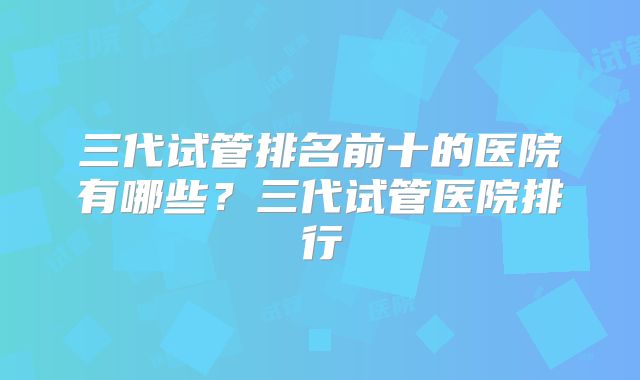 三代试管排名前十的医院有哪些？三代试管医院排行