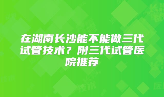 在湖南长沙能不能做三代试管技术？附三代试管医院推荐