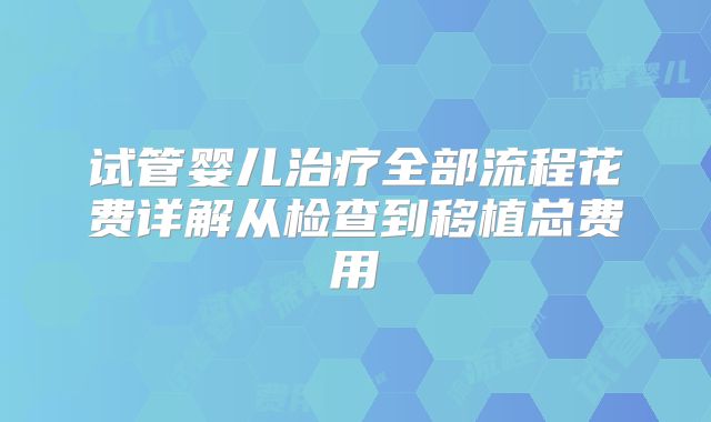 试管婴儿治疗全部流程花费详解从检查到移植总费用