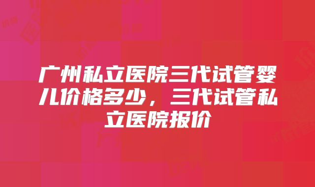 广州私立医院三代试管婴儿价格多少，三代试管私立医院报价