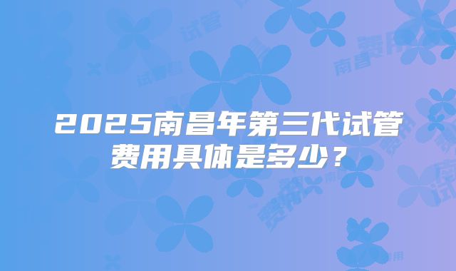 2025南昌年第三代试管费用具体是多少？
