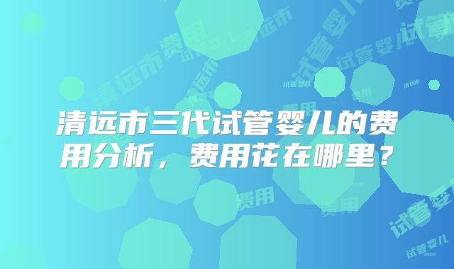 清远市三代试管婴儿的费用分析，费用花在哪里？