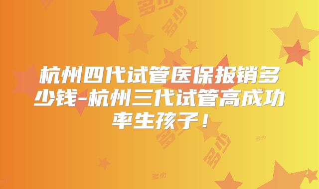 杭州四代试管医保报销多少钱-杭州三代试管高成功率生孩子！
