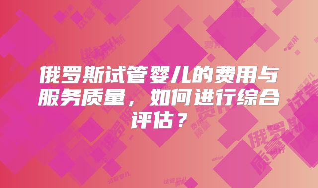 俄罗斯试管婴儿的费用与服务质量，如何进行综合评估？