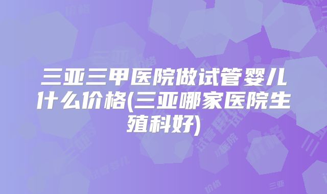 三亚三甲医院做试管婴儿什么价格(三亚哪家医院生殖科好)