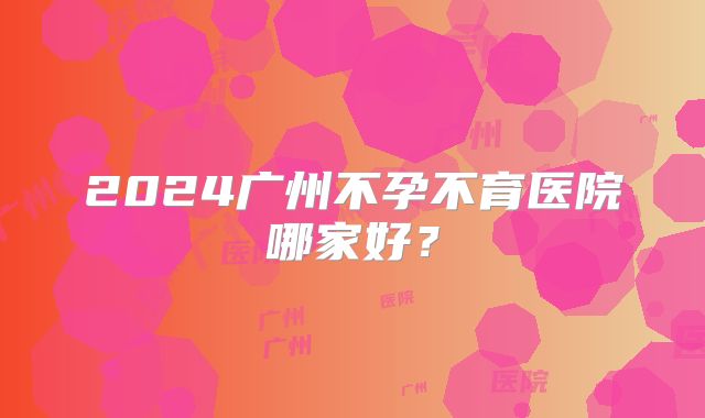 2024广州不孕不育医院哪家好?