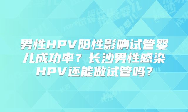 男性HPV阳性影响试管婴儿成功率？长沙男性感染HPV还能做试管吗？
