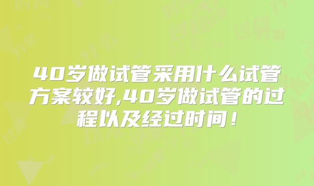 40岁做试管采用什么试管方案较好,40岁做试管的过程以及经过时间！