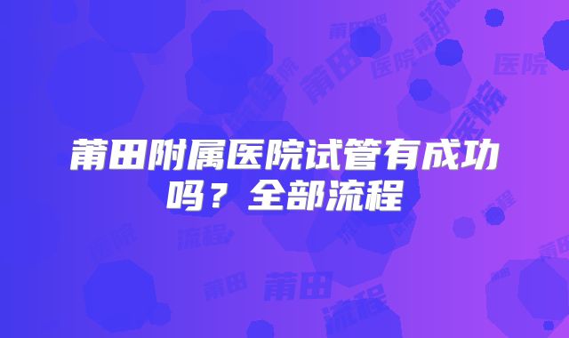 莆田附属医院试管有成功吗？全部流程