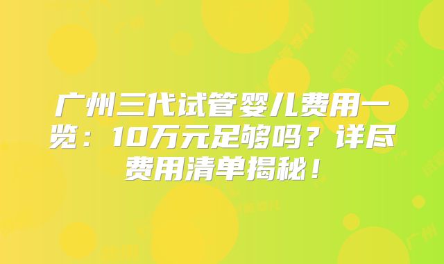 广州三代试管婴儿费用一览：10万元足够吗？详尽费用清单揭秘！