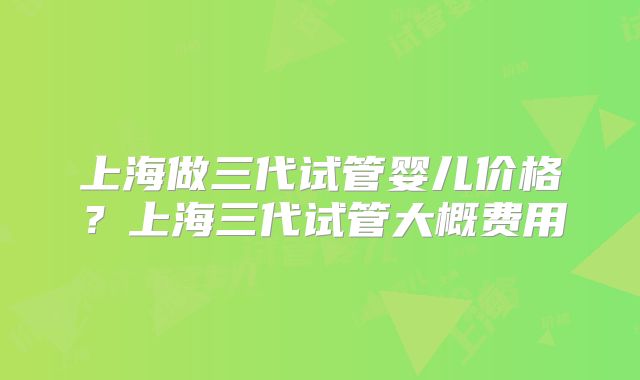 上海做三代试管婴儿价格？上海三代试管大概费用