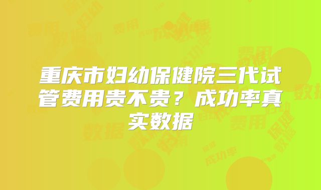 重庆市妇幼保健院三代试管费用贵不贵？成功率真实数据