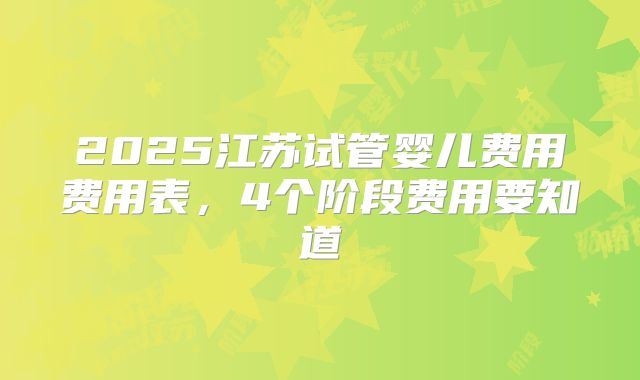 2025江苏试管婴儿费用费用表,4个阶段费用要知道