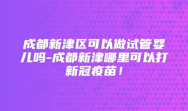 成都新津区可以做试管婴儿吗-成都新津哪里可以打新冠疫苗！