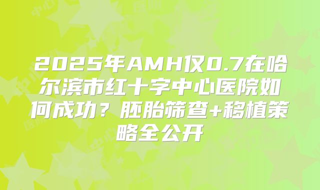 2025年AMH仅0.7在哈尔滨市红十字中心医院如何成功？胚胎筛查+移植策略全公开