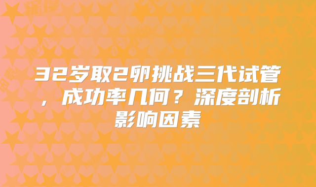 32岁取2卵挑战三代试管，成功率几何？深度剖析影响因素