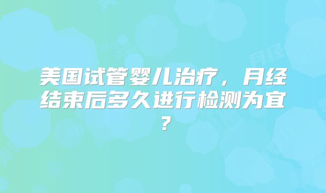 美国试管婴儿治疗，月经结束后多久进行检测为宜？
