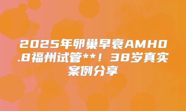 2025年卵巢早衰AMH0.8福州试管**！38岁真实案例分享
