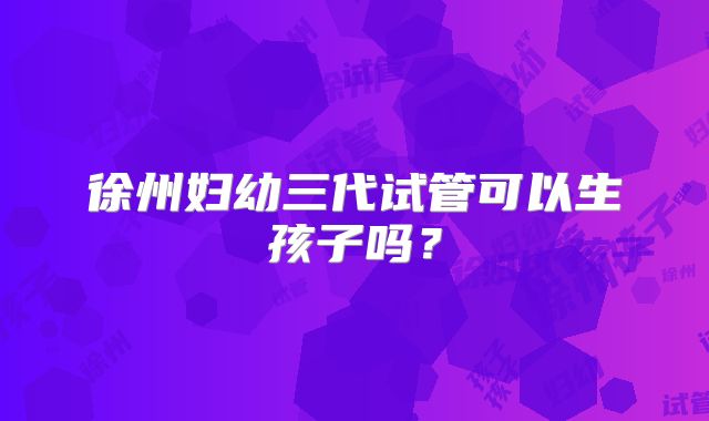 徐州妇幼三代试管可以生孩子吗？
