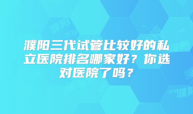 濮阳三代试管比较好的私立医院排名哪家好？你选对医院了吗？