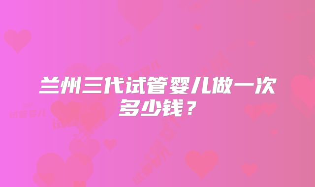 兰州三代试管婴儿做一次多少钱?