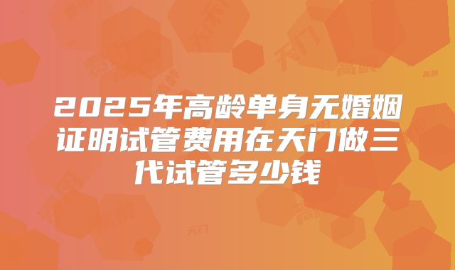 2025年高龄单身无婚姻证明试管费用在天门做三代试管多少钱