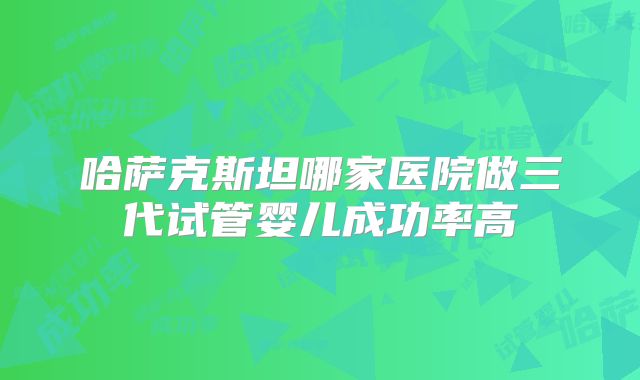哈萨克斯坦哪家医院做三代试管婴儿成功率高