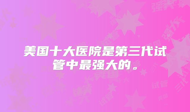 美国十大医院是第三代试管中最强大的。