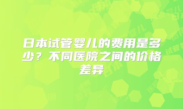 日本试管婴儿的费用是多少？不同医院之间的价格差异