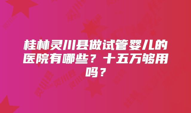 桂林灵川县做试管婴儿的医院有哪些?十五万够用吗?