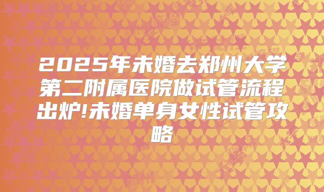 2025年未婚去郑州大学第二附属医院做试管流程出炉!未婚单身女性试管攻略