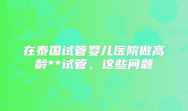 在泰国试管婴儿医院做高龄**试管，这些问题